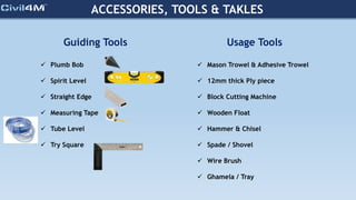 ACCESSORIES, TOOLS & TAKLES
Guiding Tools
 Plumb Bob
 Spirit Level
 Straight Edge
 Measuring Tape
 Tube Level
 Try Square
Usage Tools
 Mason Trowel & Adhesive Trowel
 12mm thick Ply piece
 Block Cutting Machine
 Wooden Float
 Hammer & Chisel
 Spade / Shovel
 Wire Brush
 Ghamela / Tray
 