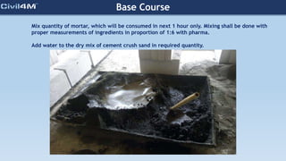 Base Course
Mix quantity of mortar, which will be consumed in next 1 hour only. Mixing shall be done with
proper measurements of ingredients in proportion of 1:6 with pharma.
Add water to the dry mix of cement crush sand in required quantity.
 