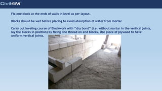 Fix one block at the ends of walls in level as per layout.
Blocks should be wet before placing to avoid absorption of water from mortar.
Carry out leveling course of Blockwork with ‘‘dry bond’’ (i.e. without mortar in the vertical joints,
lay the blocks in position) by fixing line thread on end blocks. Use piece of plywood to have
uniform vertical joints.
 