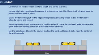 Lay mortar for full bed width and for a length of 3 blocks at a time.
Lay one block at a time & gently pressing it in the mortar bed. Use 12mm thick plywood piece to
ensure uniform vertical joints.
Excess mortar coming out on the edge (while pressing block in position in bed mortar) to be
taken by trowel and reused.
Use straight edge / sprit levels on top of the blocks laid & check the top level. Make sure that the
spirit level is in working condition & read the bubble carefully.
Lay the last closure block in the course, to close the bond and locate it to be near the center of
the wall normally.
Floor
 