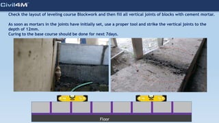 Check the layout of leveling course Blockwork and then fill all vertical joints of blocks with cement mortar.
As soon as mortars in the joints have initially set, use a proper tool and strike the vertical joints to the
depth of 12mm.
Curing to the base course should be done for next 7days.
Floor
 
