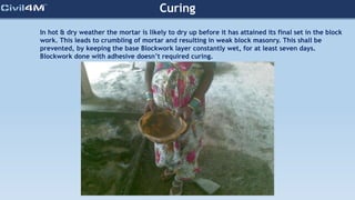 In hot & dry weather the mortar is likely to dry up before it has attained its final set in the block
work. This leads to crumbling of mortar and resulting in weak block masonry. This shall be
prevented, by keeping the base Blockwork layer constantly wet, for at least seven days.
Blockwork done with adhesive doesn’t required curing.
Curing
 