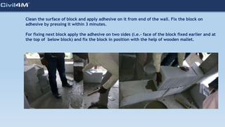 Clean the surface of block and apply adhesive on it from end of the wall. Fix the block on
adhesive by pressing it within 3 minutes.
For fixing next block apply the adhesive on two sides (i.e.- face of the block fixed earlier and at
the top of below block) and fix the block in position with the help of wooden mallet.
 