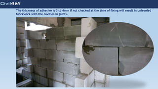 The thickness of adhesive is 3 to 4mm if not checked at the time of fixing will result in unleveled
blockwork with the cavities in joints.
 
