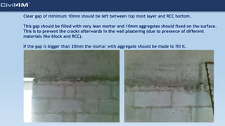 Clear gap of minimum 10mm should be left between top most layer and RCC bottom.
This gap should be filled with very lean mortar and 10mm aggregates should fixed on the surface.
This is to prevent the cracks afterwards in the wall plastering (due to presence of different
materials like block and RCC).
If the gap is bigger than 20mm the mortar with aggregate should be made to fill it.
 