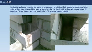 In double wall area, opening for water drainage and circulation of air should be made in chajja.
After doing three layers of blockwork, ghotai to the chajja should be done with slope towards
opening. Ghotai should be done on all sides of box up to 300mm height.
 