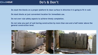 Do’s & Don’t
Do stack the blocks on a proper platform & clean surface in direction it is going to fit in wall.
Do stack blocks at just convenient location for immediate use.
Do not over rule safety aspects to achieve timely completion.
Do not raise any part of wall during construction by more than one and a half meter above the
general construction level.
 