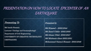 PRESENTATIONON HOWTO LOCATE EPICENTEROF AN
EARTHQUAKE
Presenting To
Md Ismile Hossain
Lecturer ( Geology and Geomorphology)
Department of Civil Engineering
UNIVERSITY OF CREATIVE TECHNOLOGY
CHITTAGONG
Presented by
Md Kizased – 200212044
Md Zamil Uddin- 200212050
Md Ahsan Ullah- 200212047
Md Muktasir Alam-200212051
Mohammad Naimul Hossain- 200212046
 