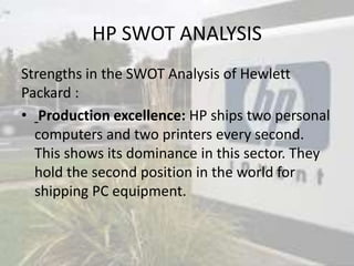 HP SWOT ANALYSIS
Strengths in the SWOT Analysis of Hewlett
Packard :
• Production excellence: HP ships two personal
computers and two printers every second.
This shows its dominance in this sector. They
hold the second position in the world for
shipping PC equipment.
 