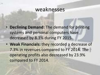 weaknesses
• Declining Demand: The demand for printing
systems and personal computers have
decreased by 8.3% during FY 2015.
• Weak Financials: they recorded a decrease of
7.3% in revenues compared to FY 2014. The
operating profits also decreased by 23.9%
compared to FY 2014.
 