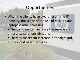 Opportunities
• When the clients have awareness in the IT
industry, the scope of the use of desktop and
laptops is also increasing.
• The company can increase the service and
enterprise solutions divisions.
• There is consistent increase in the demand
of the cloud based services.
 
