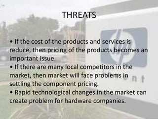 THREATS
• If the cost of the products and services is
reduce, then pricing of the products becomes an
important issue.
• If there are many local competitors in the
market, then market will face problems in
settling the component pricing.
• Rapid technological changes in the market can
create problem for hardware companies.
 