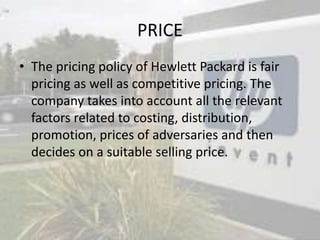 PRICE
• The pricing policy of Hewlett Packard is fair
pricing as well as competitive pricing. The
company takes into account all the relevant
factors related to costing, distribution,
promotion, prices of adversaries and then
decides on a suitable selling price.
 