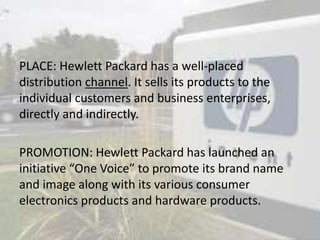PLACE: Hewlett Packard has a well-placed
distribution channel. It sells its products to the
individual customers and business enterprises,
directly and indirectly.
PROMOTION: Hewlett Packard has launched an
initiative “One Voice” to promote its brand name
and image along with its various consumer
electronics products and hardware products.
 