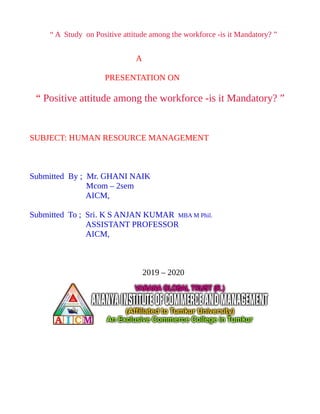 “ A Study on Positive attitude among the workforce -is it Mandatory? ”
A
PRESENTATION ON
“ Positive attitude among the workforce -is it Mandatory? ”
SUBJECT: HUMAN RESOURCE MANAGEMENT
Submitted By ; Mr. GHANI NAIK
Mcom – 2sem
AICM,
Submitted To ; Sri. K S ANJAN KUMAR MBA M Phil.
ASSISTANT PROFESSOR
AICM,
2019 – 2020
 