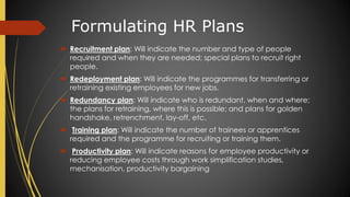 Formulating HR Plans
 Recruitment plan: Will indicate the number and type of people
required and when they are needed; special plans to recruit right
people.
 Redeployment plan: Will indicate the programmes for transferring or
retraining existing employees for new jobs.
 Redundancy plan: Will indicate who is redundant, when and where;
the plans for retraining, where this is possible; and plans for golden
handshake, retrenchment, lay-off, etc.
 Training plan: Will indicate the number of trainees or apprentices
required and the programme for recruiting or training them.
 Productivity plan: Will indicate reasons for employee productivity or
reducing employee costs through work simplification studies,
mechanisation, productivity bargaining
 
