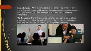  Retention plan: Will indicate reasons for employee turnover and
show strategies to avoid wastage through compensation policies;
changes in work requirements and improvement in working
conditions.
 Control points: The entire manpower plan be subjected to close
monitoring from time to time. Control points be set up to find out
deficiencies, periodic updating of manpower inventory
 