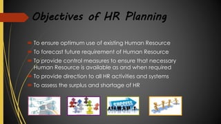 Objectives of HR Planning
 To ensure optimum use of existing Human Resource
 To forecast future requirement of Human Resource
 To provide control measures to ensure that necessary
Human Resource is available as and when required
 To provide direction to all HR activities and systems
 To assess the surplus and shortage of HR
 