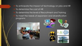  To anticipate the impact of technology on jobs and HR
 To determine the cost of HR
 To determine the level of Recruitment and Training
 To meet the needs of expansion and diversification
programs
 