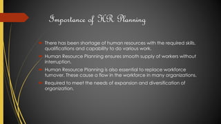 Importance of HR Planning
 There has been shortage of human resources with the required skills,
qualifications and capability to do various work.
 Human Resource Planning ensures smooth supply of workers without
interruption.
 Human Resource Planning is also essential to replace workforce
turnover. These cause a flow in the workforce in many organizations.
 Required to meet the needs of expansion and diversification of
organization.
 