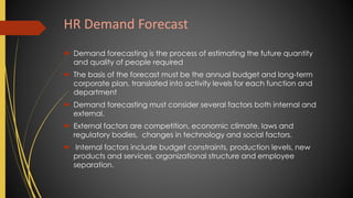HR Demand Forecast
 Demand forecasting is the process of estimating the future quantity
and quality of people required
 The basis of the forecast must be the annual budget and long-term
corporate plan, translated into activity levels for each function and
department
 Demand forecasting must consider several factors both internal and
external.
 External factors are competition, economic climate, laws and
regulatory bodies, changes in technology and social factors.
 Internal factors include budget constraints, production levels, new
products and services, organizational structure and employee
separation.
 