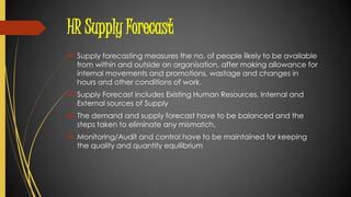HR Supply Forecast
 Supply forecasting measures the no. of people likely to be available
from within and outside an organisation, after making allowance for
internal movements and promotions, wastage and changes in
hours and other conditions of work.
 Supply Forecast includes Existing Human Resources, Internal and
External sources of Supply
 The demand and supply forecast have to be balanced and the
steps taken to eliminate any mismatch.
 Monitoring/Audit and control have to be maintained for keeping
the quality and quantity equilibrium
 