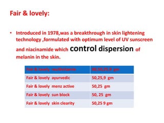 Fair & lovely:Introduced in 1978,was a breakthrough in skin lightening technology ,formulated with optimum level of UV sunscreen and niacinamide whichcontroldispersion of melanin in the skin.