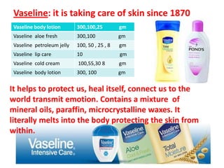 Vaseline: it is taking care of skin since 1870It helps to protect us, heal itself, connect us to the world transmit emotion. Contains a mixture  of  mineral oils, paraffin, microcrystalline waxes. It literally melts into the body protecting the skin from within.