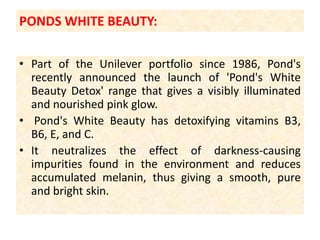 PONDS WHITE BEAUTY:Part of the Unilever portfolio since 1986, Pond's recently announced the launch of 'Pond's White Beauty Detox' range that gives a visibly illuminated and nourished pink glow. Pond's White Beauty has detoxifying vitamins B3, B6, E, and C.It neutralizes the effect of darkness-causing impurities found in the environment and reduces accumulated melanin, thus giving a smooth, pure and bright skin.
