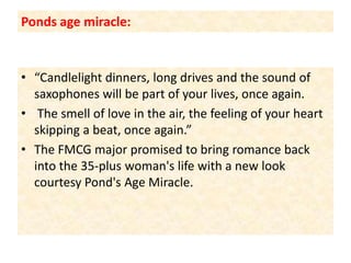 Ponds age miracle:“Candlelight dinners, long drives and the sound of saxophones will be part of your lives, once again. The smell of love in the air, the feeling of your heart skipping a beat, once again.” The FMCG major promised to bring romance back into the 35-plus woman's life with a new look courtesy Pond's Age Miracle.