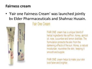 Fairness cream'Fair one Fairness Cream' was launched jointly by Elder Pharmaceuticals and Shahnaz Husain. 