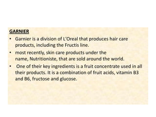 GARNIER Garnier is a division of L'Oreal that produces hair care products, including the Fructis line.most recently, skin care products under the name, Nutritioniste, that are sold around the world. One of their key ingredients is a fruit concentrate used in all their products. It is a combination of fruit acids, vitamin B3 and B6, fructose and glucose.