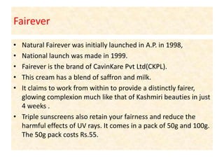 Fairever Natural Fairever was initially launched in A.P. in 1998,National launch was made in 1999. Fairever is the brand of CavinKare Pvt Ltd(CKPL). This cream has a blend of saffron and milk. It claims to work from within to provide a distinctly fairer, glowing complexion much like that of Kashmiri beauties in just 4 weeks .Triple sunscreens also retain your fairness and reduce the harmful effects of UV rays. It comes in a pack of 50g and 100g. The 50g pack costs Rs.55.