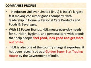 COMPANIES PROFILE   Hindustan Unilever Limited (HUL) is India's largest fast moving consumer goods company, with leadership in Home & Personal Care Products and Foods & Beverages.With 35 Power Brands, HUL meets everyday needs for nutrition, hygiene, and personal care with brands that help people feel good, look good and get more out of life.  HUL is also one of the country's largest exporters; it has been recognised as a Golden Super Star Trading House by the Government of India.