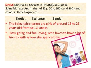 SPINZ: Spinz talc is Cavin Kare Pvt .Ltd(CKPL) brand.Spinz Talc is packed in sizes of 20 g, 50 g, 100 g and 400 g and comes in three fragrances:             Exotic ,       Exchante ,        Sandal The Spinz talc’s target are girls of around 18 to 26 years old from SEC A and B. Easy-going and fun-loving, who loves to have a lot of friends with whom she spends time.