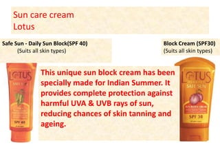 Sun care creamLotus Block Cream (SPF30)(Suits all skin types) Safe Sun - Daily Sun Block(SPF 40)           (Suits all skin types) This unique sun block cream has been specially made for Indian Summer. It provides complete protection against harmful UVA & UVB rays of sun, reducing chances of skin tanning and ageing. 