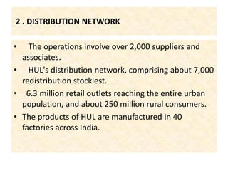 Like  soaps, detergents, personal products, tea, coffee, branded staples, ice cream and culinary  2 . DISTRIBUTION NETWORK   The operations involve over 2,000 suppliers and associates.   HUL's distribution network, comprising about 7,000 redistribution stockiest. 6.3 million retail outlets reaching the entire urban population, and about 250 million rural consumers.The products of HUL are manufactured in 40 factories across India.
