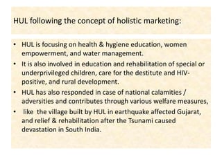 HUL following the concept of holistic marketing:HUL is focusing on health & hygiene education, women empowerment, and water management. It is also involved in education and rehabilitation of special or underprivileged children, care for the destitute and HIV-positive, and rural development. HUL has also responded in case of national calamities / adversities and contributes through various welfare measures, like  the village built by HUL in earthquake affected Gujarat, and relief & rehabilitation after the Tsunami caused devastation in South India. 