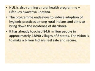 HUL is also running a rural health programme – Lifebuoy Swasthya Chetana. The programme endeavors to induce adoption of hygienic practices among rural Indians and aims to bring down the incidence of diarrhoea. It has already touched 84.6 million people in approximately 43890 villages of 8 states. The vision is to make a billion Indians feel safe and secure. 