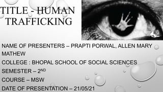 TITLE - HUMAN
TRAFFICKING
NAME OF PRESENTERS – PRAPTI PORWAL, ALLEN MARY
MATHEW
COLLEGE : BHOPAL SCHOOL OF SOCIAL SCIENCES
SEMESTER – 2ND
COURSE – MSW
DATE OF PRESENTATION – 21/05/21
 