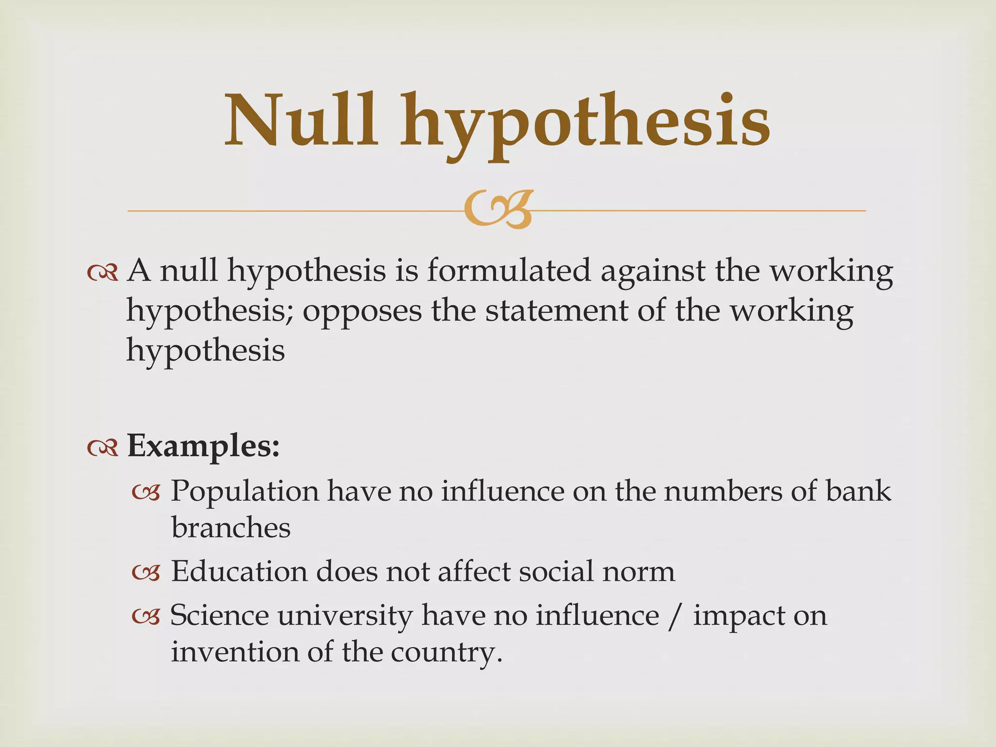 
 A null hypothesis is formulated against the working
hypothesis; opposes the statement of the working
hypothesis
 Examples:
 Population have no influence on the numbers of bank
branches
 Education does not affect social norm
 Science university have no influence / impact on
invention of the country.
Null hypothesis
 