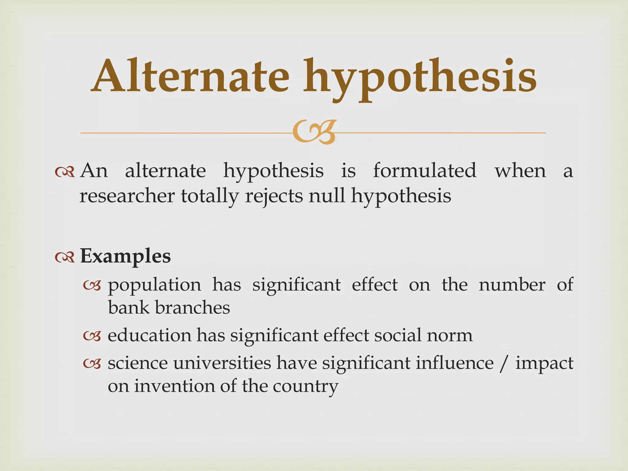 
 An alternate hypothesis is formulated when a
researcher totally rejects null hypothesis
 Examples
 population has significant effect on the number of
bank branches
 education has significant effect social norm
 science universities have significant influence / impact
on invention of the country
Alternate hypothesis
 
