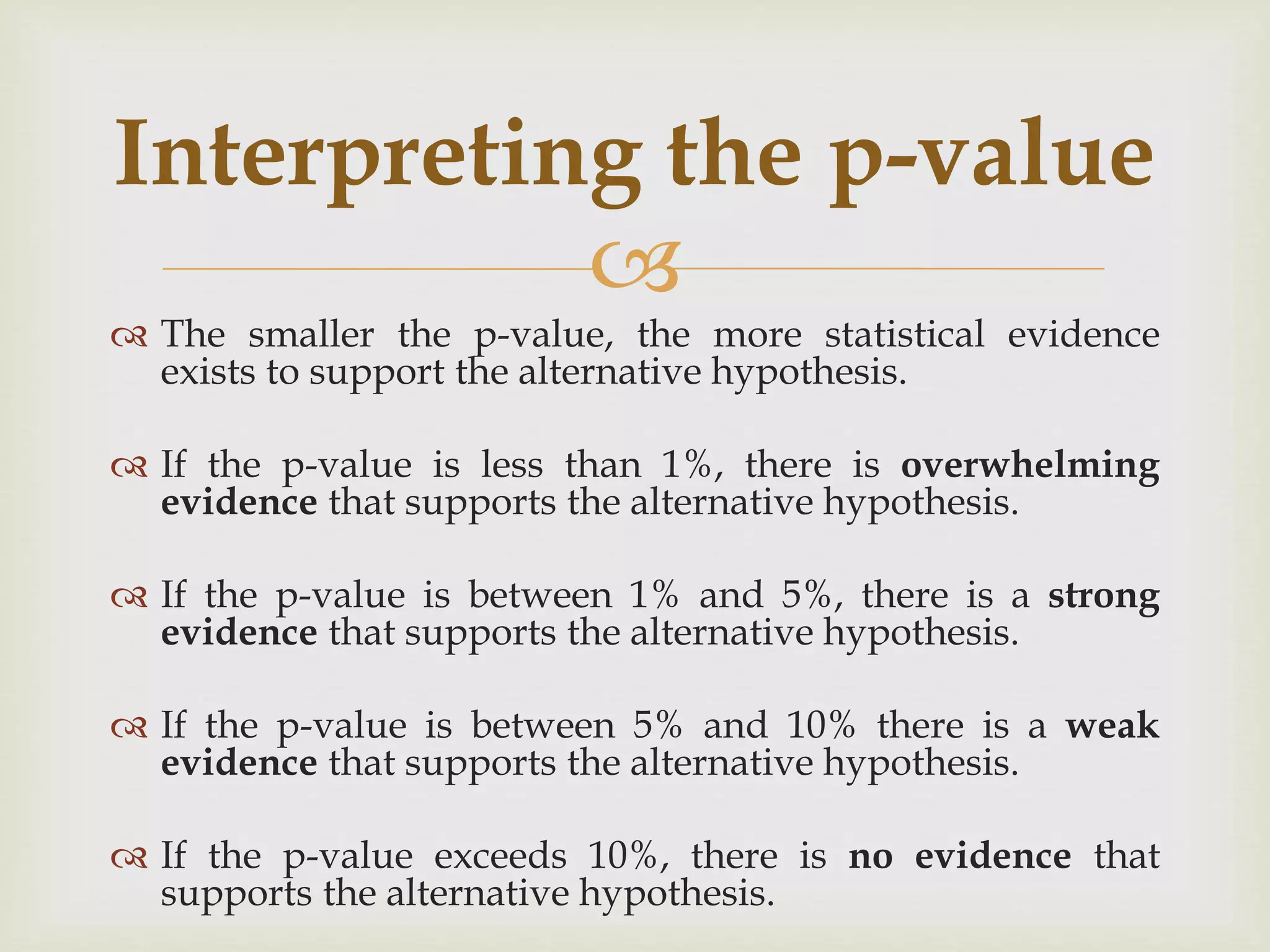 
 The smaller the p-value, the more statistical evidence
exists to support the alternative hypothesis.
 If the p-value is less than 1%, there is overwhelming
evidence that supports the alternative hypothesis.
 If the p-value is between 1% and 5%, there is a strong
evidence that supports the alternative hypothesis.
 If the p-value is between 5% and 10% there is a weak
evidence that supports the alternative hypothesis.
 If the p-value exceeds 10%, there is no evidence that
supports the alternative hypothesis.
Interpreting the p-value
 