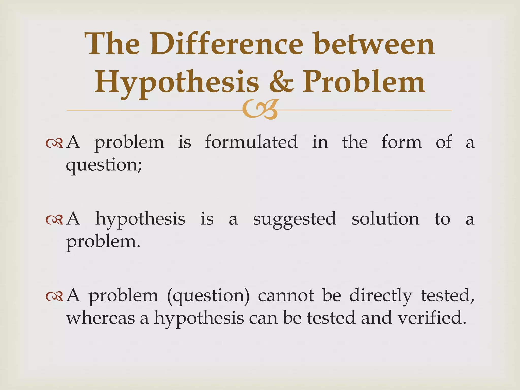 
A problem is formulated in the form of a
question;
A hypothesis is a suggested solution to a
problem.
A problem (question) cannot be directly tested,
whereas a hypothesis can be tested and verified.
The Difference between
Hypothesis & Problem
 