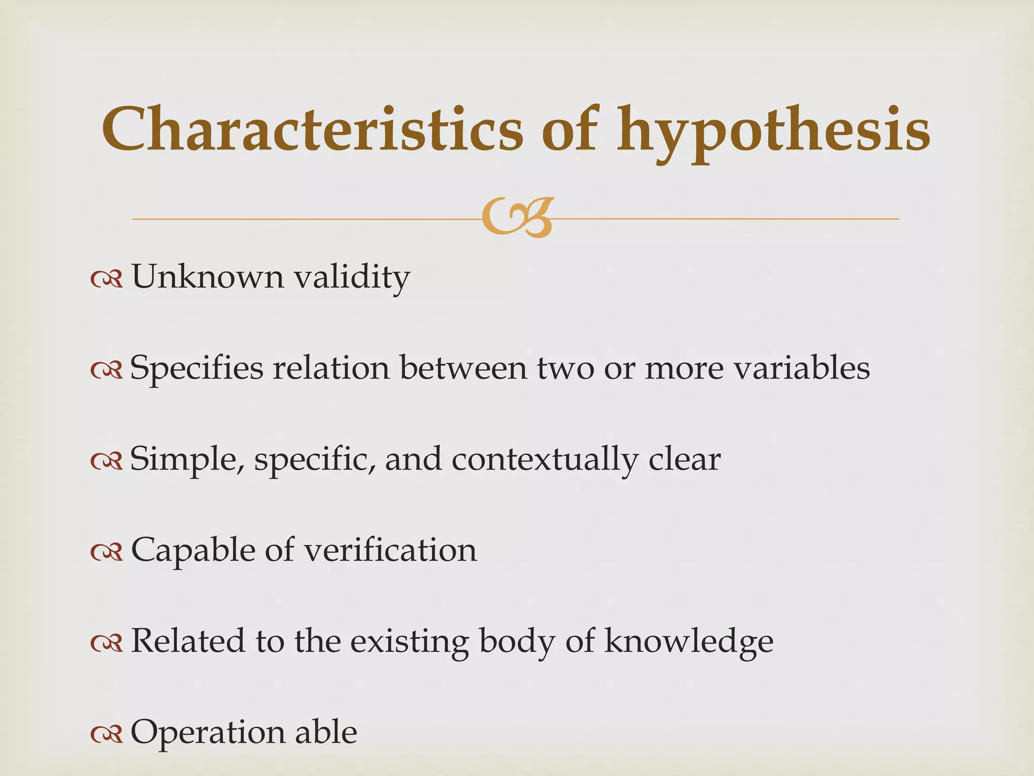 
 Unknown validity
 Specifies relation between two or more variables
 Simple, specific, and contextually clear
 Capable of verification
 Related to the existing body of knowledge
 Operation able
Characteristics of hypothesis
 
