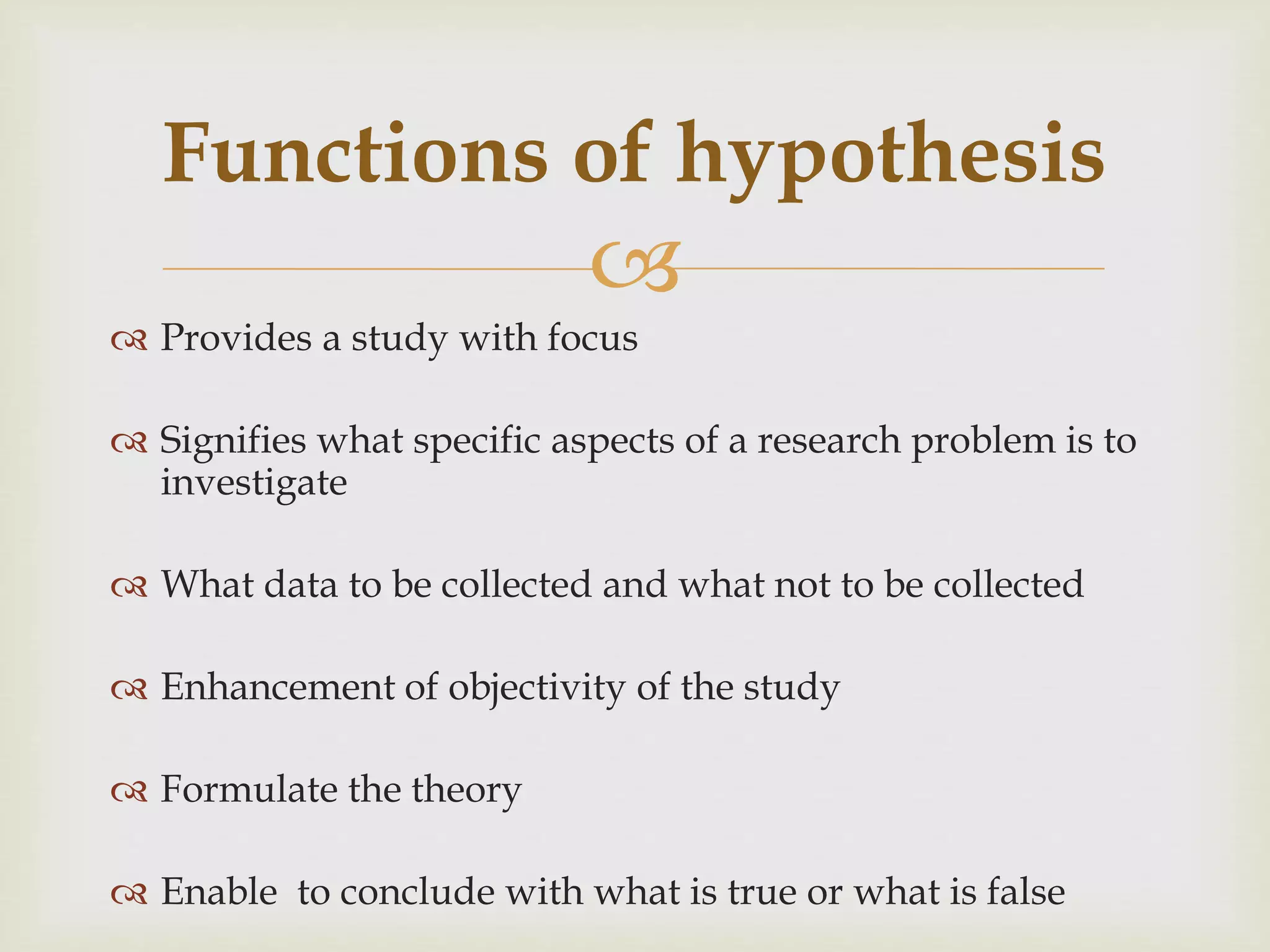 
 Provides a study with focus
 Signifies what specific aspects of a research problem is to
investigate
 What data to be collected and what not to be collected
 Enhancement of objectivity of the study
 Formulate the theory
 Enable to conclude with what is true or what is false
Functions of hypothesis
 