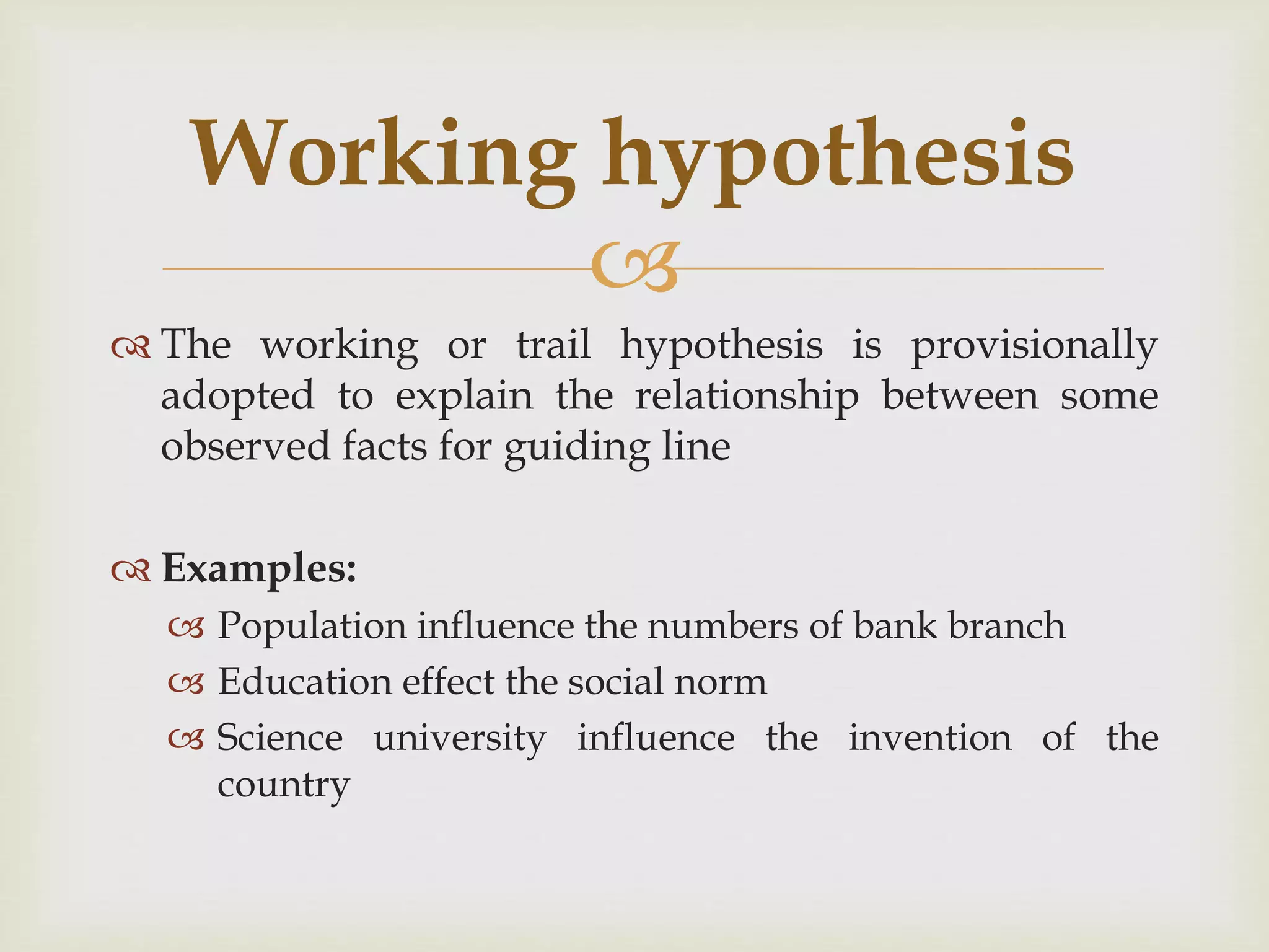 
 The working or trail hypothesis is provisionally
adopted to explain the relationship between some
observed facts for guiding line
 Examples:
 Population influence the numbers of bank branch
 Education effect the social norm
 Science university influence the invention of the
country
Working hypothesis
 