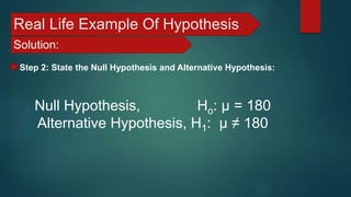 Real Life Example Of Hypothesis
Solution:
Step 2: State the Null Hypothesis and Alternative Hypothesis:
Null Hypothesis, Ho: μ = 180
Alternative Hypothesis, H1: μ ≠ 180
 