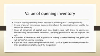 Value of opening inventory
• Value of opening inventory should be same as preceding year’s closing inventory.
• In case of a newly commenced business, the value of the opening inventory shall be the
cost of the inventory.
• Cases of conversion of capital asset into stock-in-trade with intent to commence
business may remain unaffected due to overriding provisions of Section 45(2) of the
Act.
• If business is commenced with acquisition of running business on slump sale, price paid
will be ‘cost’ of opening inventory.
• If partner takes over running business of firm/LLP, value agreed with other partners for
inter-se settlement shall be ‘cost’ for the partner.
 