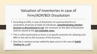 Valuation of Inventories in case of
Firm/AOP/BOI Dissolution
• According to ICDS, in case of dissolution of a partnership firm or
association of person or body of individuals, notwithstanding whether
business is discontinued or not, the inventory on the date of dissolution
shall be valued at the net realizable value.
• This is unfair particularly as there is no specific provision for allowing such
NRV as the cost to the successor of the business.
• Also this is contrary to law settled by Apex court in the case of Sakthi
Trading Co. v. CIT
 